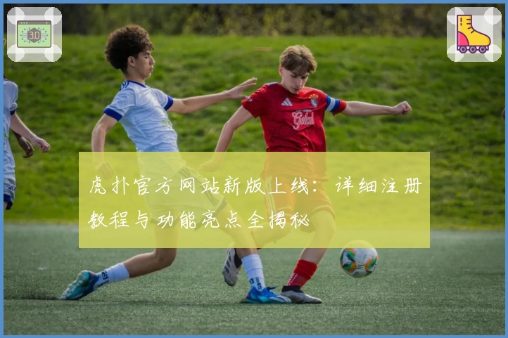 虎扑官方网站新版上线：详细注册教程与功能亮点全揭秘