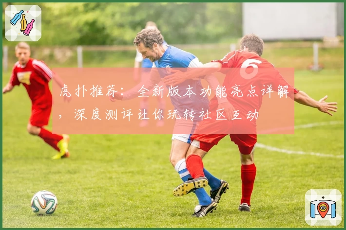 虎扑推荐：全新版本功能亮点详解，深度测评让你玩转社区互动