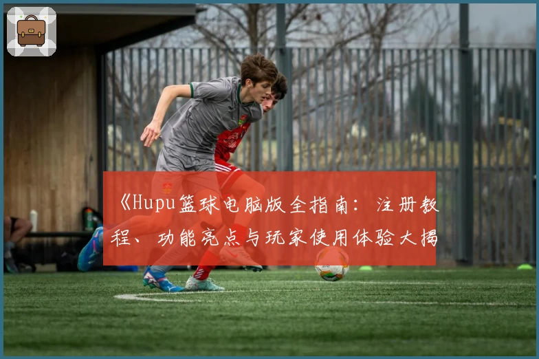 《Hupu篮球电脑版全指南:注册教程、功能亮点与玩家使用体验大揭秘》