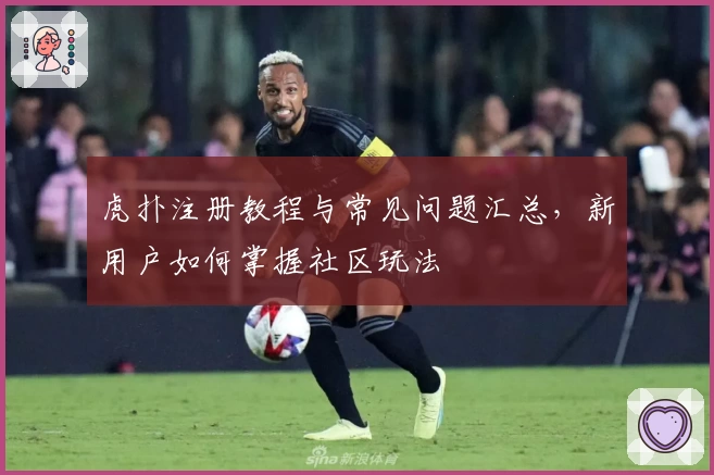 虎扑注册教程与常见问题汇总，新用户如何掌握社区玩法
