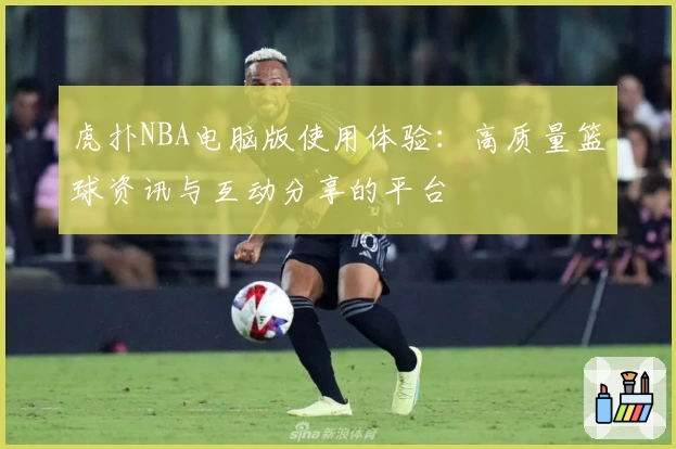 虎扑NBA电脑版使用体验:高质量篮球资讯与互动分享的平台