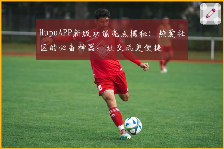HupuAPP新版功能亮点揭秘：热爱社区的必备神器，让交流更便捷
