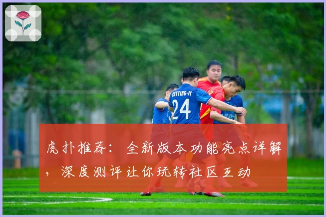 虎扑推荐：全新版本功能亮点详解，深度测评让你玩转社区互动