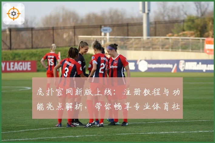 虎扑官网新版上线：注册教程与功能亮点解析，带你畅享专业体育社区体验