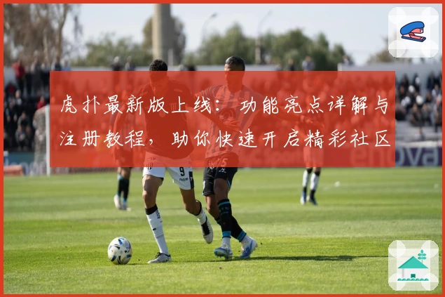 虎扑最新版上线：功能亮点详解与注册教程，助你快速开启精彩社区之旅