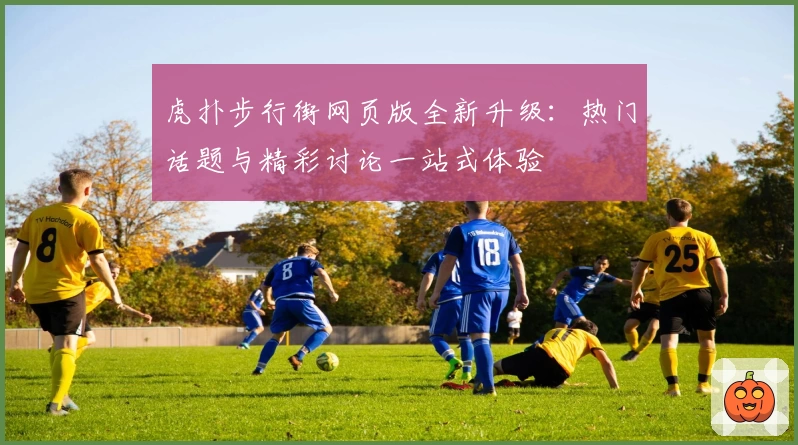 虎扑步行街网页版全新升级：热门话题与精彩讨论一站式体验
