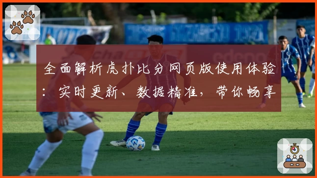 全面解析虎扑比分网页版使用体验:实时更新、数据精准,带你畅享赛事激情
