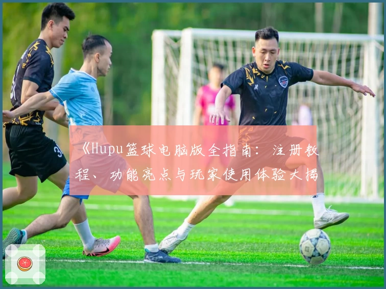 《Hupu篮球电脑版全指南：注册教程、功能亮点与玩家使用体验大揭秘》