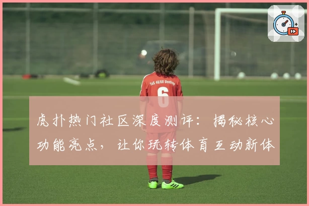 虎扑热门社区深度测评：揭秘核心功能亮点，让你玩转体育互动新体验