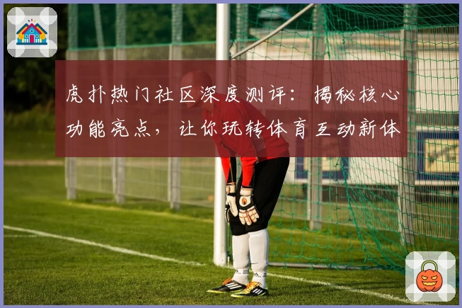 虎扑热门社区深度测评：揭秘核心功能亮点，让你玩转体育互动新体验