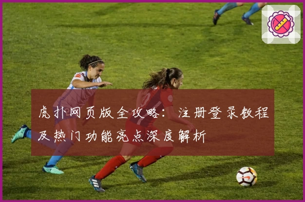 虎扑网页版全攻略：注册登录教程及热门功能亮点深度解析