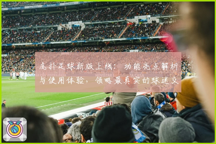 虎扑足球新版上线：功能亮点解析与使用体验，领略最真实的球迷交流平台