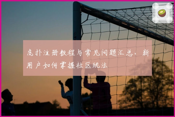 虎扑注册教程与常见问题汇总，新用户如何掌握社区玩法