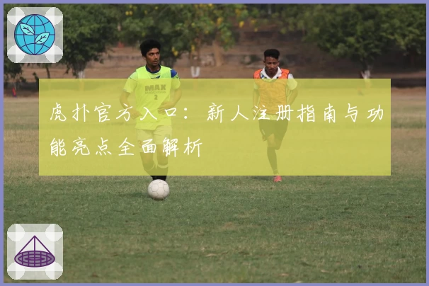 虎扑官方入口：新人注册指南与功能亮点全面解析