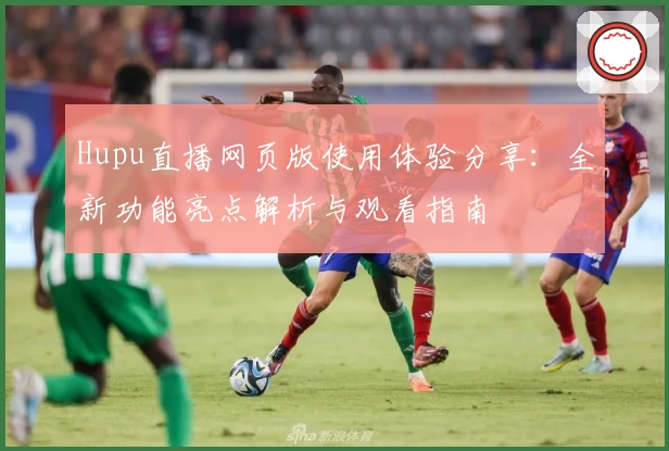 Hupu直播网页版使用体验分享：全新功能亮点解析与观看指南