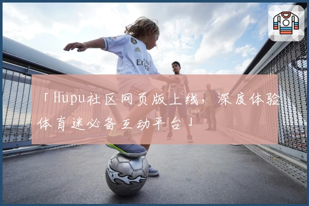 「Hupu社区网页版上线，深度体验体育迷必备互动平台」