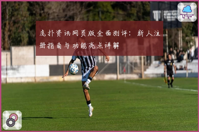 虎扑资讯网页版全面测评：新人注册指南与功能亮点详解