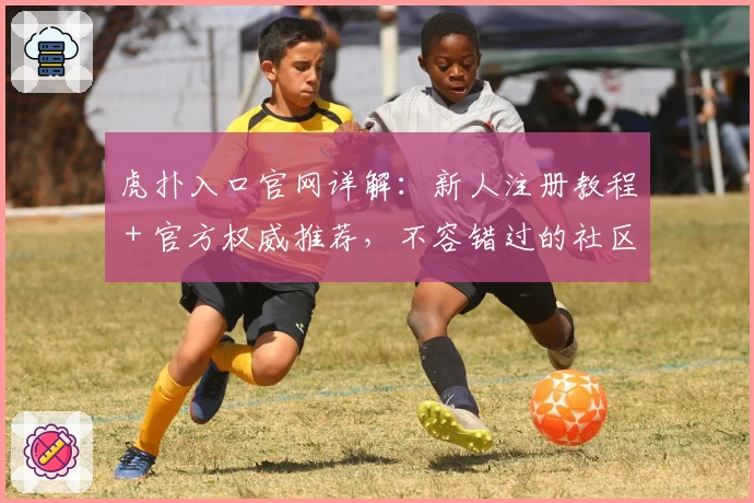 虎扑入口官网详解：新人注册教程＋官方权威推荐，不容错过的社区体验！