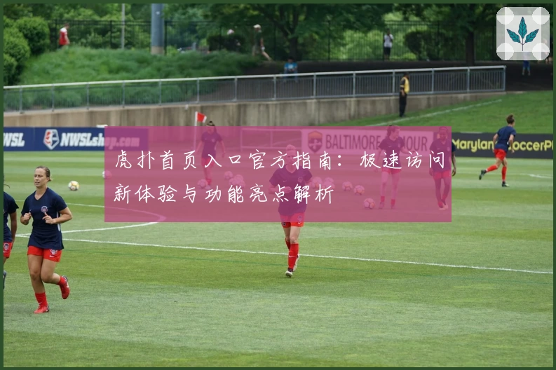 虎扑首页入口官方指南：极速访问新体验与功能亮点解析