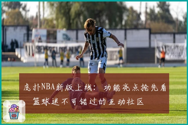 虎扑NBA新版上线：功能亮点抢先看，篮球迷不可错过的互动社区