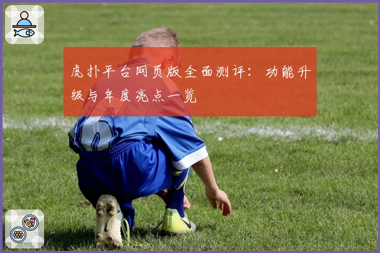 虎扑平台网页版全面测评：功能升级与年度亮点一览