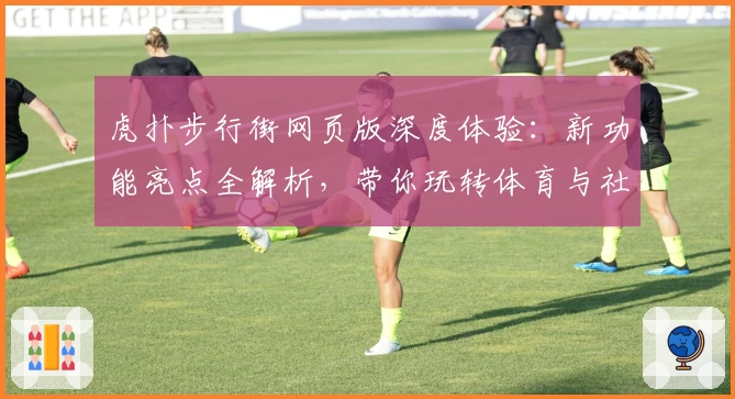 虎扑步行街网页版深度体验：新功能亮点全解析，带你玩转体育与社区的完美结合