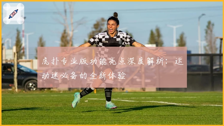 虎扑专业版功能亮点深度解析:运动迷必备的全新体验